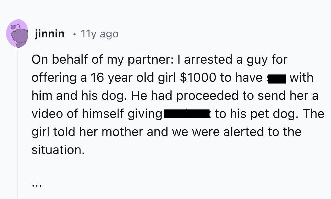 screenshot - jinnin 11y ago On behalf of my partner I arrested a guy for offering a 16 year old girl $1000 to have with him and his dog. He had proceeded to send her a video of himself giving to his pet dog. The girl told her mother and we were alerted to